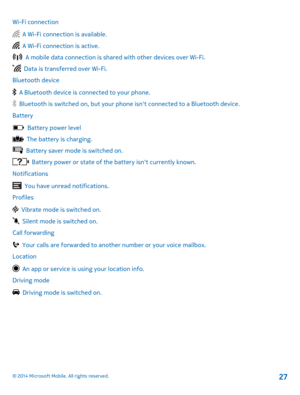 Page 27Wi-Fi connection
  A Wi-Fi connection is available.
  A Wi-Fi connection is active.
  A mobile data connection is shared with other devices over Wi-Fi.
  Data is transferred over Wi-Fi. 
Bluetooth device
  A Bluetooth device is connected to your phone.
  Bluetooth is switched on, but your ph one isnt connected to a Bluetooth device. 
Battery
  Battery power level
  The battery is charging.
  Battery saver mode is switched on.
  Battery power or state of the battery isnt currently known.
Notifications...