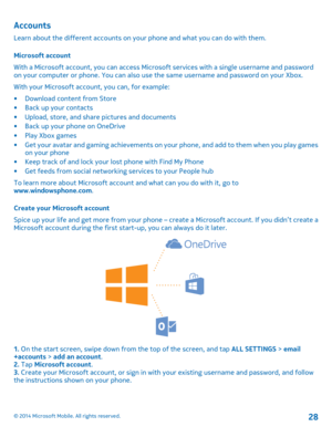 Page 28Accounts
Learn about the different accounts on your phone and what you can do with them. 
Microsoft account 
With a Microsoft account, you can access Microsoft  services with a single username and password on your computer or phone. You can also use the same username and password on your Xbox. 
With your Microsoft account, you can, for example:
• Download content from Store • Back up your contacts • Upload, store, and share pictures and documents • Back up your phone on OneDrive • Play Xbox games • Get...