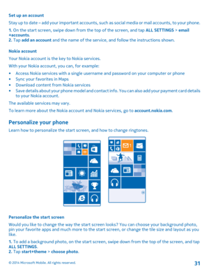 Page 31Set up an account 
Stay up to date – add your important accounts, such  as social media or mail accounts, to your phone. 
1.  On the start screen, swipe down from the top of the screen, and tap ALL SETTINGS > email +accounts . 2.  Tap add an account and the name of the service, and follow the instructions shown. 
Nokia account 
Your Nokia account is the key to Nokia services.
With your Nokia account, you can, for example:
• Access Nokia services with a single username and password on your computer or...