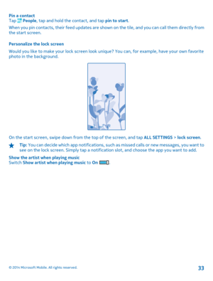 Page 33Pin a contact Tap  People , tap and hold the contact, and tap pin to start. 
When you pin contacts, their feed updates are show n on the tile, and you can call them directly from the start screen. 
Personalize the lock screen 
Would you like to make your lock screen look uni que? You can, for example, have your own favorite photo in the background.
On the start screen, swipe down from the top of the screen, and tap  ALL SETTINGS > lock screen.
Tip: You can decide which app notifications, such as missed...