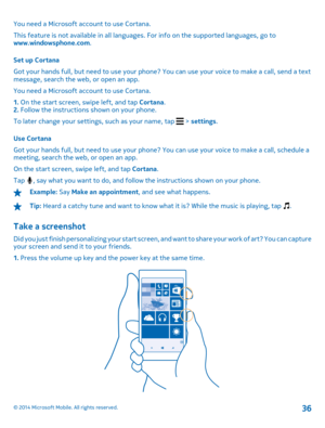 Page 36You need a Microsoft account to use Cortana. 
This feature is not available in  all languages. For info on the supported languages, go to www.windowsphone.com . 
Set up Cortana 
Got your hands full, but need to use your phone? You can use your voice to make a call, send a text message, search the web, or open an app. 
You need a Microsoft account to use Cortana.
1.  On the start screen, swipe left, and tap Cortana. 2.  Follow the instructions shown on your phone. 
To later change your settings, such as...