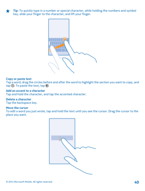 Page 40Tip: To quickly type in a number or special character, while holding the numbers and symbol key, slide your finger to the character, and lift your finger.
Copy or paste text Tap a word, drag the circles before and after the wo rd to highlight the section you want to copy, and tap . To paste the text, tap . 
Add an accent to a character Tap and hold the character, an d tap the accented character. 
Delete a character Tap the backspace key. 
Move the cursor To edit a word you just wrote, tap and hold the te...