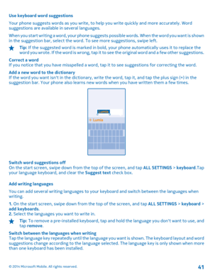 Page 41Use keyboard word suggestions 
Your phone suggests words as you write, to help you write quickly and more accurately. Word suggestions are available in several languages. 
When you start writing a word, your phone suggests  possible words. When the word you want is shown in the suggestion bar, select the word. To see more suggestions, swipe left.
Tip:  If the suggested word is marked in bold, your phone automatically uses it to replace the w o r d  y o u  w r o t e .  I f  t h e  w o r d  i s  w r o n g...