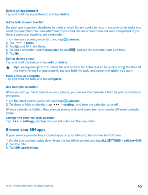 Page 45Delete an appointment Tap and hold the appointment, and tap  delete. 
Add a task to your task list 
Do you have important deadlines to meet at work, library books to return, or some other tasks you need to remember? You can add them to your task list and cross them out once completed. If youhave a particular deadline, set a reminder. 
1.  On the start screen, swipe left, and tap  Calendar. 2.  Tap  > tasks. 3.  Tap , and fill in the fields. 4.  To add a reminder, switch Reminder to On , and set the...