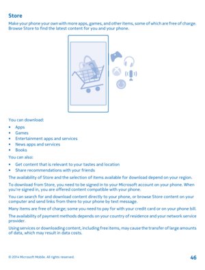 Page 46Store
Make your phone your own with more apps, games, and other items, some of which are free of charge. Browse Store to find the latest content for you and your phone.
You can download: 
•Apps •Games• Entertainment apps and services• News apps and services • Books 
You can also:
• Get content that is relevant to your tastes and location • Share recommendations with your friends 
The availability of Store and the se lection of items available for download depend on your region. 
To download from Store,...