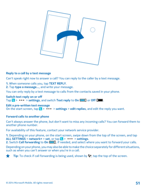 Page 51Reply to a call by a text message 
Cant speak right now to answer a call? You can reply to the caller by a text message. 
1.  When someone calls you, tap TEXT REPLY. 2.  Tap type a message..., and write your message. 
You can only reply by a text message to calls from the contacts saved in your phone. 
Switch text reply on or off Tap  >  >  settings, and switch Text reply to On  or Off . 
Edit a pre-written text message On the start screen, tap  >  >  settings > edit replies, and edit the reply you want....