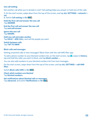 Page 53Use call waiting 
Get another call while youre already in one? Call wa iting helps you answer or hold one of the calls. 
1.  On the start screen, swipe down from the top of the screen, and tap ALL SETTINGS > network+ > set . 2.  Switch Call waiting to On . 
Hold the first call and answer the new call Tap  ANSWER. 
End the first call and answer the new call Tap  end call+answer. 
Ignore the new call Tap  IGNORE. 
Hold one call and make another Tap  HOLD > ADD CALL, and call the people you want. 
Switch...