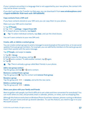 Page 57If your contacts are written in a language that is not supported by your new phone, the contact info may not be shown correctly. 
If you dont yet have the Transfer my Data app, you can download it from  www.windowsphone.com/ s?appid=dc08943b-7b3d-4ee5-aa3c-30f1a826af02 . 
Copy contacts from a SIM card 
If you have contacts stored on your SIM card, you can copy them to your phone.
Make sure your SIM card is inserted.
1.  Tap  People. 2.  Tap  > settings > import from SIM. 3.  To import all your contacts,...
