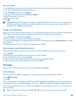 Page 59Post your status 
If you feel like reaching out to your friends, let th em know whats on your mind. Post a status update to the social networking services that you use. 
1.  Tap  People, and swipe to contacts. 2.  Tap your own contact card and post an update. 3.  Select the service to post to. 4.  Write your message. 5.  Tap .
Important: Before sharing your location, consider carefully with whom you are sharing. Check the privacy settings of the social networking  service you are using, as you might...