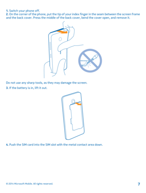 Page 71. Switch your phone off. 2.  On the corner of the phone, put the tip of your index finger in the seam between the screen frame and the back cover. Press the mi ddle of the back cover, bend the cover open, and remove it.
Do not use any sharp tools, as they may damage the screen. 
3.  If the battery is in, lift it out.
4. Push the SIM card into the SIM slot with the metal contact area down.
© 2014 Microsoft Mobile. All rights reserved.7 