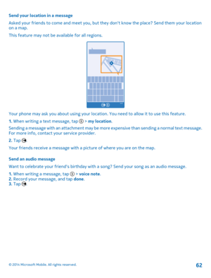 Page 62Send your location in a message 
Asked your friends to come and meet you, but they  dont know the place? Send them your location on a map. 
This feature may not be available for all regions.
Your phone may ask you about using your location. You need to allow it to use this feature.
1.  When writing a text message, tap  > my location. 
Sending a message with an attachment may be more expensive than sending a normal text message. For more info, contact your service provider. 
2.  Tap . 
Your friends...