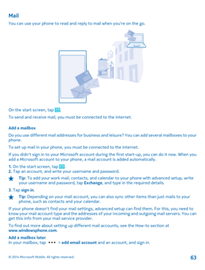 Page 63Mail
You can use your phone to read and reply to mail when youre on the go.
On the start screen, tap . 
To send and receive mail, you must be connected to the internet. 
Add a mailbox 
Do you use different mail addresses for business an d leisure? You can add several mailboxes to your phone. 
To set up mail in your phone, you must be connected to the internet.
If you didnt sign in to your Microsoft account during the first start-up, you can do it now. When you add a Microsoft account to your phone,  a...
