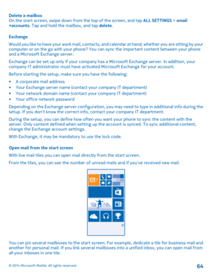 Page 64Delete a mailbox On the start screen, swipe down from the top of the screen, and tap  ALL SETTINGS > email +accounts . Tap and hold the mailbox, and tap delete. 
Exchange 
Would you like to have your work mail, contacts, an d calendar at hand, whether you are sitting by your computer or on the go with your phone? You can sync the important content between your phone and a Microsoft Exchange server. 
Exchange can be set up only if your company ha s a Microsoft Exchange server. In addition, your company IT...