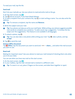 Page 65To read your mail, tap the tile. 
Send mail 
Dont let your mail pile up . Use your phone to read and write mail on the go. 
1.  On the start screen, tap . 2.  Tap  and an account, if you have linked inboxes. 3.  To add a recipient from your contacts list, tap , or start writing a name. You can also write the address.
Tip:  To remove a recipient, tap the name and Remove. 
4.  Write the subject and your mail.
Tip: Your phone can help you write your mail faster. While writing, your phone suggests possible...