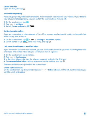 Page 67Delete one mail Open the mail, and tap . 
View mails separately 
Mails are grouped by title in conversations. A conversation also includes your replies. If youd like to view all your mails separately, you ca n switch the conversations feature off. 
1.  On the start screen, tap . 2.  Tap  > settings. 3.  Switch Conversations to Off . 
Send automatic replies 
If you are on vacation or otherwise out of the offi ce, you can send automatic replies to the mails that arrive during your absence. 
1.  On the...