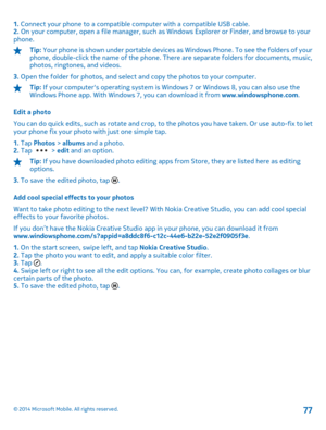 Page 771. Connect your phone to a compatible computer with a compatible USB cable. 2.  On your computer, open a file manager, such as Windows Explorer or Finder, and browse to your phone.
Tip:  Your phone is shown under portable devices as Windows Phone. To see the folders of your phone, double-click the name of the phone. There are separate folders for documents, music, photos, ringtones, and videos. 
3.  Open the folder for photos, and select and copy the photos to your computer.
Tip: If your computers...