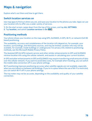 Page 78Maps & navigation
Explore what’s out there and how to get there.
Switch location services on
Use map apps to find out where you are, and save your location to the photos you take. Apps can use your location info to offer you a wider variety of services. 
1.  On the start screen, swipe down from the top of the screen, and tap ALL SETTINGS. 2.  Tap location, and switch Location services to On .
Positioning methods
Your phone shows your location on the map using GPS, GLONASS, A-GPS, Wi-Fi, or network (Cell...