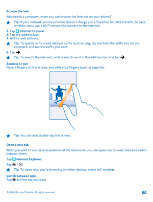 Page 80Browse the web 
Who needs a computer, when you can browse the internet on your phone?
Tip:  If your network service provider doesnt charge you a fixed fee for data transfer, to save on data costs, use a Wi-Fi netw ork to connect to the internet. 
1.  Tap  Internet Explorer. 2.  Tap the address bar. 3.  Write a web address.
Tip: To quickly write a web address suffix such as .org, tap and hold the suffix key on the keyboard, and tap the suffix you want. 
4.  Tap .
Tip: To search the internet, write a...
