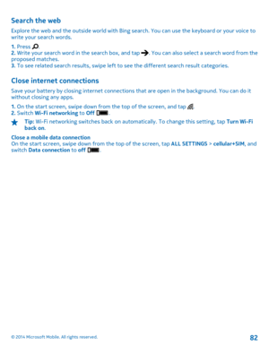 Page 82Search the web
Explore the web and the outside world with Bing search. You can use the keyboard or your voice to write your search words. 
1.  Press . 2.  Write your search word in the search box, and tap . You can also select a search word from the proposed matches.3.  To see related search results, swipe left to see the different search result categories.
Close internet connections
Save your battery by closing internet connections that are open in the background. You can do it without closing any apps....