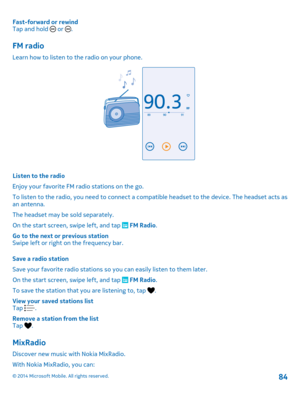 Page 84Fast-forward or rewind Tap and hold  or .
FM radio
Learn how to listen to the radio on your phone.
Listen to the radio 
Enjoy your favorite FM radio stations on the go.
To listen to the radio, you need to connect a comp atible headset to the device. The headset acts as an antenna. 
The headset may be sold separately.
On the start screen, swipe left, and tap  FM Radio . 
Go to the next or previous station Swipe left or right on the frequency bar. 
Save a radio station 
Save your favorite radio stations so...