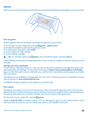 Page 86Games
Want to have some fun? Keep yourself entertained by downloading and playing games on your phone.
Get new games 
Head to games store to download and install new games on your phone.
1.  On the start screen, swipe left, and tap  games > games store. 2.  Browse the selection, and tap the game you want. 3.  To download a free game, tap install. 4.  To try a game for free, tap try. 5.  To buy a game, tap buy.
Tip: To uninstall a game,tap  games, tap and hold the game, and tap remove. 
The availability...