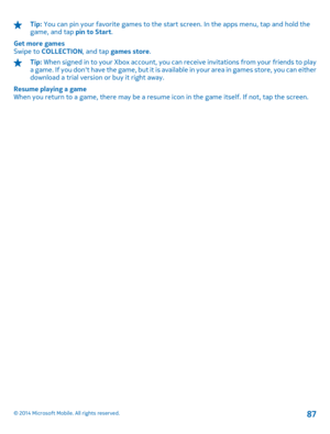 Page 87Tip: You can pin your favorite games to the start screen. In the apps menu, tap and hold the game, and tap  pin to Start. 
Get more games Swipe to  COLLECTION, and tap games store.
Tip: When signed in to your Xbox account, you can receive invitations from your friends to play a game. If you dont have the game, but it is ava ilable in your area in games store, you can either download a trial version or buy it right away. 
Resume playing a game When you return to a game, there may be a resume icon in the...
