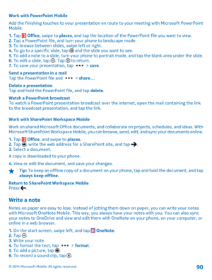 Page 90Work with PowerPoint Mobile 
Add the finishing touches to your presentation en  route to your meeting with Microsoft PowerPoint Mobile. 
1.  Tap  Office, swipe to places, and tap the location of the PowerPoint file you want to view. 2.  Tap a PowerPoint file, and turn your phone to landscape mode. 3.  To browse between slides, swipe left or right. 4.  To go to a specific slide, tap  and the slide you want to see. 5.  To add a note to a slide, turn your phone to portrait mode, and tap the blank area under...