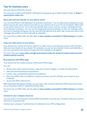 Page 92Tips for business users
Use your phone efficiently at work. 
For more info on Microsoft Mobile’s offering  for businesses, go to Nokia Expert Center at https:// expertcentre.nokia.com . 
Work with mail and calendar on your phone and PC 
You can use different mail addresses for business an d leisure. You can add several mailboxes to your phone and use the same mail account both on your  phone and on your PC, be it Outlook, Office 365, or any other mail account. Your mail and calendar  stay in sync, and...