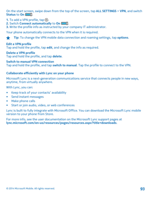 Page 93On the start screen, swipe down from the top of the screen, tap ALL SETTINGS > VPN, and switch Status  to On . 
1.  To add a VPN profile, tap . 2.  Switch Connect automatically to On . 3.  Write the profile info as instructed by your company IT administrator. 
Your phone automatically connects to the VPN when it is required.
Tip:  To change the VPN mobile data connection and roaming settings, tap options. 
Edit a VPN profile Tap and hold the profile, tap  edit, and change the info as required. 
Delete a...