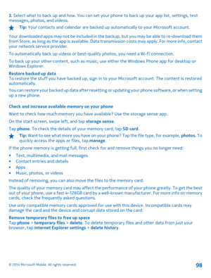 Page 983. Select what to back up and how. You can set your phone to back up your app list, settings, text messages, photos, and videos.
Tip:  Your contacts and calendar are backed up automatically to your Microsoft account. 
Your downloaded apps may not be included in the backup, but you may be able to re-download them from Store, as long as the app is available. Data  transmission costs may apply. For more info, contact your network service provider. 
To automatically back up videos or best-q uality photos,...