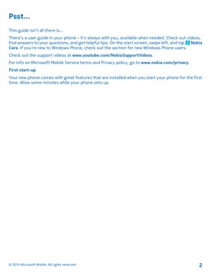 Page 2Psst...
This guide isnt all there is... 
Theres a user guide in your phone – its always with you, available when needed. Check out videos, find answers to your questions, and get helpfu l tips. On the start screen, swipe left, and tap  Nokia Care . If you’re new to Windows Phone, check out the section for new Windows Phone users. 
Check out the support videos at  www.youtube.com/NokiaSupportVideos. 
For info on Microsoft Mobile Servic e terms and Privacy policy, go to www.nokia.com/privacy. 
First...