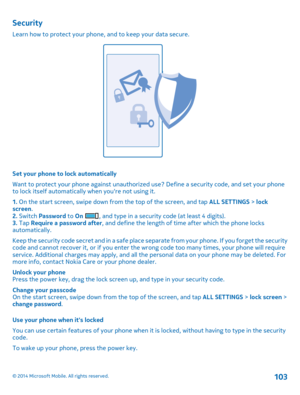 Page 103Security
Learn how to protect your phone, and to keep your data secure.
Set your phone to lock automatically 
Want to protect your phone against unauthorized  use? Define a security code, and set your phone to lock itself automatically when youre not using it. 
1.  On the start screen, swipe down from the top of the screen, and tap ALL SETTINGS > lock screen . 2.  Switch Password to On , and type in a security code (at least 4 digits). 3.  Tap Require a password after, and define the length of time after...