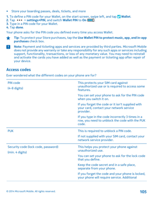Page 105• Store your boarding passes, deals, tickets, and more 
1.  To define a PIN code for your Wallet, on the start screen, swipe left, and tap  Wallet. 2.  Tap  > settings+PIN, and switch Wallet PIN to On . 3.  Type in a PIN code for your Wallet. 4.  Tap done. 
Your phone asks for the PIN code you defined every time you access Wallet.
Tip:  To protect your Store purchases, tap the Use Wallet PIN to protect music, app, and in-app purchases  check box.
Note: Payment and ticketing apps and services are provided...