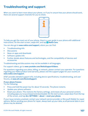 Page 107Troubleshooting and support
When you want to learn more about your phone, or if youre unsure how your phone should work, there are several support channels for you to check.
To help you get the most out of your phone, theres a user guide in your phone with additionalinstructions. On the start screen, swipe left, and tap  Nokia Care . 
You can also go to  www.nokia.com/support, where you can find: 
• Troubleshooting info • Discussions • News on apps and downloads • Software update info • Further details...