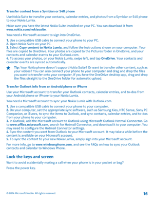 Page 16Transfer content from a Symbian or S40 phone 
Use Nokia Suite to transfer your  contacts, calendar entries, and photos from a Symbian or S40 phone to your Nokia Lumia. 
Make sure you have the latest Nokia Suite in stalled on your PC. You can download it from www.nokia.com/nokiasuite . 
You need a Microsoft account to sign into OneDrive.
1.  Use a compatible USB cable to connect your phone to your PC. 2.  Open Nokia Suite on your PC. 3.  Select Copy content to Nokia Lumia, and follow the instructions...