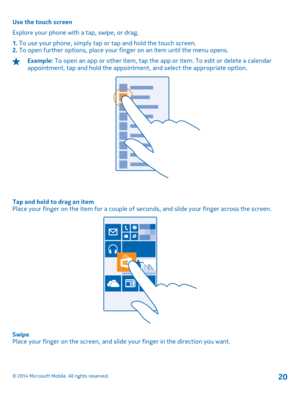Page 20Use the touch screen 
Explore your phone with a tap, swipe, or drag.
1.  To use your phone, simply tap or tap and hold the touch screen. 2.  To open further options, place your finger on an item until the menu opens.
Example: To open an app or other item, tap the app or item. To edit or delete a calendar appointment, tap and hold the appointmen t, and select the appropriate option.
Tap and hold to drag an item Place your finger on the item for a couple of seconds, and slide your finger across the...