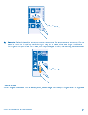 Page 21Example: Swipe left or right between the start screen and the apps menu, or between different views in the hubs. To quickly scroll through a long  list or menu, slide your finger quickly in a flicking motion up or down the screen, and lift yo ur finger. To stop the scrolling, tap the screen.
Zoom in or out Place 2 fingers on an item, such as a map, photo, or  web page, and slide your fingers apart or together.
© 2014 Microsoft Mobile. All rights reserved.21 