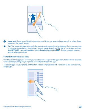 Page 22Important: Avoid scratching the touch screen. Never use an actual pen, pencil, or other sharp object on the touch screen.
Tip:  The screen rotates automatically when you turn the phone 90 degrees. To lock the screen in its current orientation, on the start screen, swipe down from the top of the screen, and tap ALL SETTINGS  > screen rotation. Switch Rotation lock to On . Screen rotation may not work in all apps or views. 
Switch between views and apps 
Dont have all the apps you need on your start...