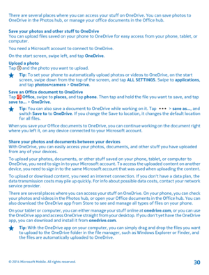 Page 30There are several places where you can access your stuff on OneDrive. You can save photos to OneDrive in the Photos hub, or manage your office documents in the Office hub. 
Save your photos and other stuff to OneDrive You can upload files saved on your phone to OneDrive for easy access from your phone, tablet, or computer. 
You need a Microsoft account to connect to OneDrive.
On the start screen, swipe left, and tap  OneDrive. 
Upload a photo Tap  and the photo you want to upload.
Tip:  To set your phone...