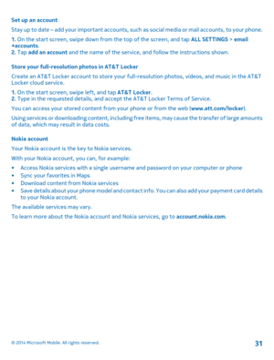 Page 31Set up an account 
Stay up to date – add your important accounts, such  as social media or mail accounts, to your phone. 
1.  On the start screen, swipe down from the top of the screen, and tap ALL SETTINGS > email +accounts . 2.  Tap add an account and the name of the service, and follow the instructions shown. 
Store your full-resolution photos in AT&T Locker 
Create an AT&T Locker account to store your fu ll-resolution photos, videos, and music in the AT&T Locker cloud service. 
1.  On the start...