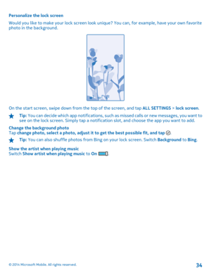 Page 34Personalize the lock screen 
Would you like to make your lock screen look uni que? You can, for example, have your own favorite photo in the background.
On the start screen, swipe down from the top of the screen, and tap  ALL SETTINGS > lock screen.
Tip: You can decide which app notifications, such as missed calls or new messages, you want to see on the lock screen. Simply tap a notifica tion slot, and choose the app you want to add. 
Change the background photo Tap  change photo, select a photo, adjust...