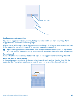 Page 42Use keyboard word suggestions 
Your phone suggests words as you write, to help you write quickly and more accurately. Word suggestions are available in several languages. 
When you start writing a word, your phone suggests  possible words. When the word you want is shown in the suggestion bar, select the word. To see more suggestions, swipe left.
Tip:  If the suggested word is marked in bold, your phone automatically uses it to replace the w o r d  y o u  w r o t e .  I f  t h e  w o r d  i s  w r o n g...