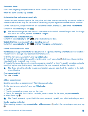 Page 45Snooze an alarm 
Dont want to get up just yet? When an alarm sounds, you can snooze the alarm for 10 minutes.
When the alarm sounds, tap  snooze. 
Update the time and date automatically 
You can set your phone to update  the time, date, and time zone automatically. Automatic update is a network service and may not be available dependin g on your region or network service provider. 
On the start screen, swipe down from the top of the screen, and tap  ALL SETTINGS > date+time. 
Switch  Set automatically to...