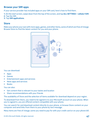 Page 47Browse your SIM apps
If your service provider has included apps on your SIM card, heres how to find them. 
1.  On the start screen, swipe down from the top of the screen, and tap ALL SETTINGS > cellular+SIM. 2.  Tap the SIM. 3.  Tap SIM applications.
Store
Make your phone your own with more apps, games, and other items, some of which are free of charge. Browse Store to find the latest content for you and your phone.
You can download: 
•Apps •Games • Entertainment apps and services • News apps and...