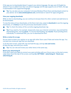 Page 49If the app you’ve downloaded doesn’t support your phone language, the app uses US English by default. If you’ve added more than one phone la nguage and the app supports one of them, the app is downloaded in the supported language.
Tip:  You can also use your computer to browse Windows Phone Store and download content to your phone. Go to  www.windowsphone.com, and browse or search for apps and games. 
View your ongoing downloads 
While an item is downloading, you can continue  to browse Store for other...