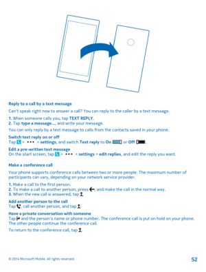 Page 52Reply to a call by a text message 
Cant speak right now to answer a call? You can reply to the caller by a text message. 
1.  When someone calls you, tap TEXT REPLY. 2.  Tap type a message..., and write your message. 
You can only reply by a text message to calls from the contacts saved in your phone. 
Switch text reply on or off Tap  >  >  settings, and switch Text reply to On  or Off . 
Edit a pre-written text message On the start screen, tap  >  >  settings > edit replies, and edit the reply you want....