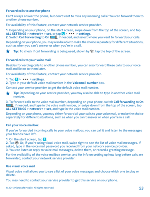 Page 53Forward calls to another phone 
Cant always answer the phone, but dont want to miss any incoming calls? You can forward them to another phone number. 
For availability of  this feature, contact your network service provider. 
1.  Depending on your phone, on the start screen, swipe down from the top of the screen, and tap ALL SETTINGS  > network+ > set, or tap  >  > settings. 2.  Switch Call forwarding to On , if needed, and select where you want to forward your calls. 
Depending on your phone, you may...