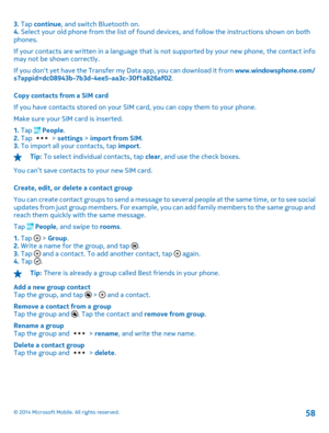 Page 583. Tap continue, and switch Bluetooth on. 4.  Select your old phone from the list of found devices, and follow the instructions shown on both phones. 
If your contacts are written in a language that is  not supported by your new phone, the contact info may not be shown correctly. 
If you dont yet have the Transfer my Data app, you can download it from  www.windowsphone.com/ s?appid=dc08943b-7b3d-4ee5-aa3c-30f1a826af02 . 
Copy contacts from a SIM card 
If you have contacts stored on your SIM card, you can...