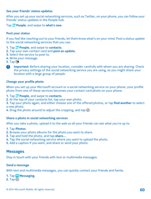 Page 60See your friends status updates 
After you set up your social networking services, such as Twitter, on your phone, you can follow your friends status updates in the People hub. 
Tap  People , and swipe to whats new. 
Post your status 
If you feel like reaching out to your friends, let th em know whats on your mind. Post a status update to the social networking services that you use. 
1.  Tap  People, and swipe to contacts. 2.  Tap your own contact card and post an update. 3.  Select the service to post...