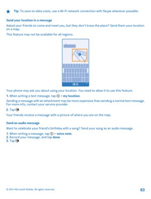 Page 63Tip: To save on data costs, use a Wi-Fi network connection with Skype whenever possible. 
Send your location in a message 
Asked your friends to come and meet you, but they  dont know the place? Send them your location on a map. 
This feature may not be available for all regions.
Your phone may ask you about using your location. You need to allow it to use this feature.
1.  When writing a text message, tap  > my location. 
Sending a message with an attachment may be more expensive than sending a normal...